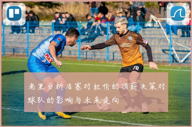 老里分析活塞对杜伦的顶薪决策对球队的影响与未来走向