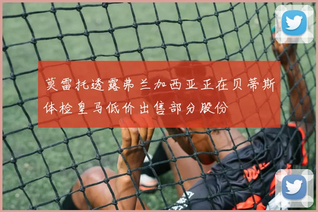 莫雷托透露弗兰加西亚正在贝蒂斯体检皇马低价出售部分股份