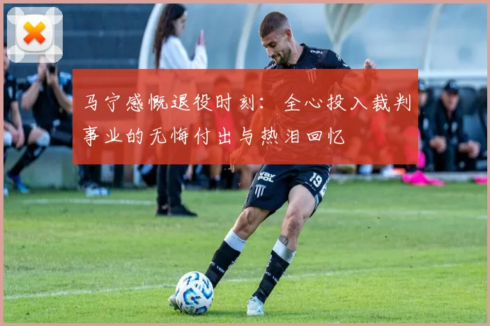 马宁感慨退役时刻:全心投入裁判事业的无悔付出与热泪回忆