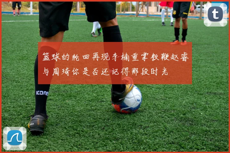 篮球的轮回再现李楠重掌教鞭赵睿与周琦你是否还记得那段时光