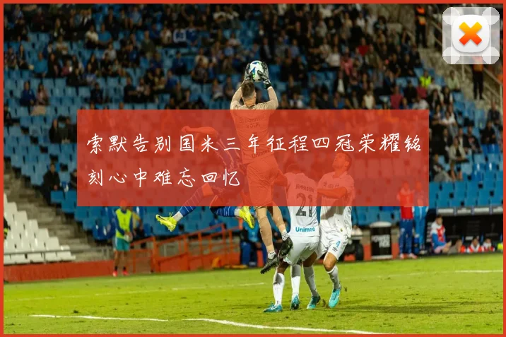 索默告别国米三年征程四冠荣耀铭刻心中难忘回忆