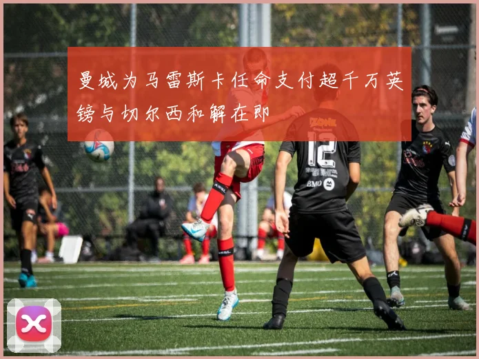 曼城为马雷斯卡任命支付超千万英镑与切尔西和解在即