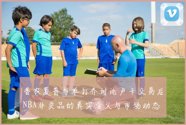 香农夏普与单打乔讨论卢卡交易后NBA非卖品的真实含义与市场动态