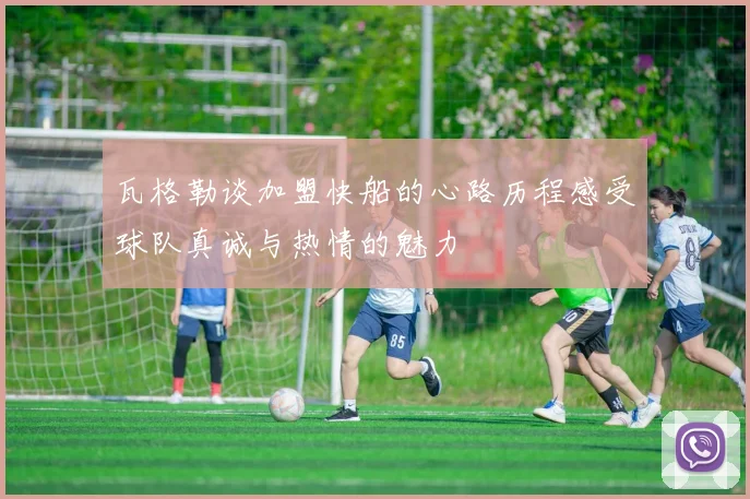 瓦格勒谈加盟快船的心路历程感受球队真诚与热情的魅力