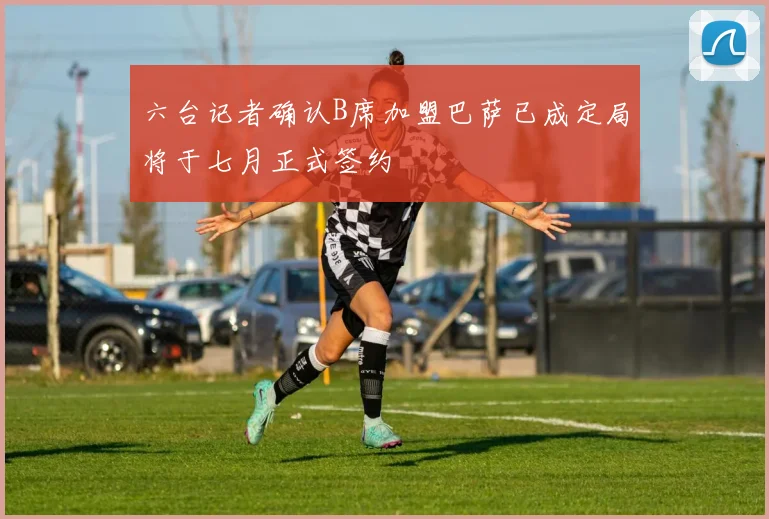 六台记者确认B席加盟巴萨已成定局将于七月正式签约