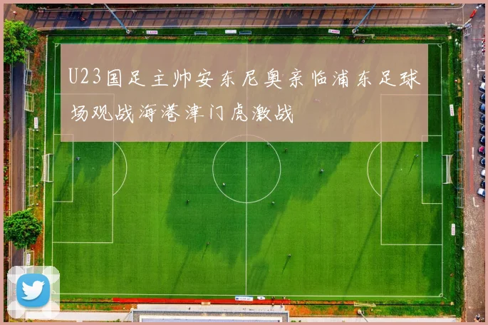 U23国足主帅安东尼奥亲临浦东足球场观战海港津门虎激战