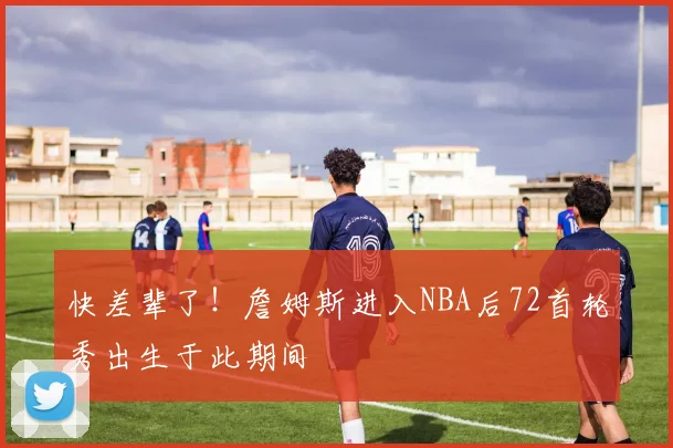 快差辈了!詹姆斯进入NBA后72首轮秀出生于此期间
