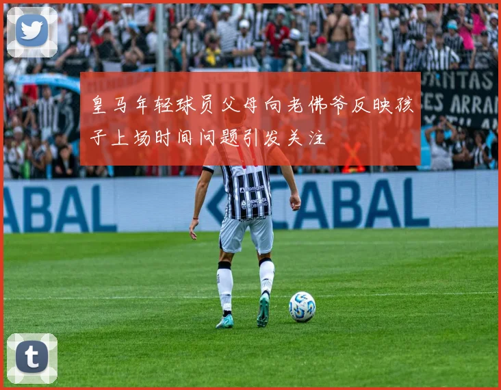 皇马年轻球员父母向老佛爷反映孩子上场时间问题引发关注
