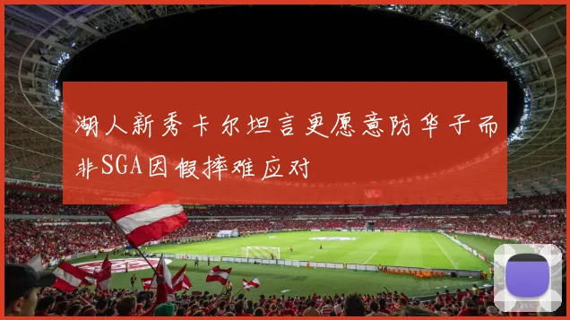 湖人新秀卡尔坦言更愿意防华子而非SGA因假摔难应对