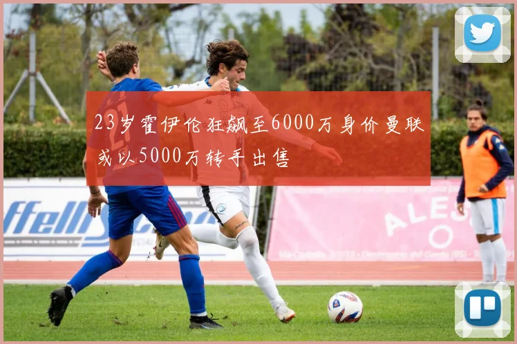23岁霍伊伦狂飙至6000万身价曼联或以5000万转手出售
