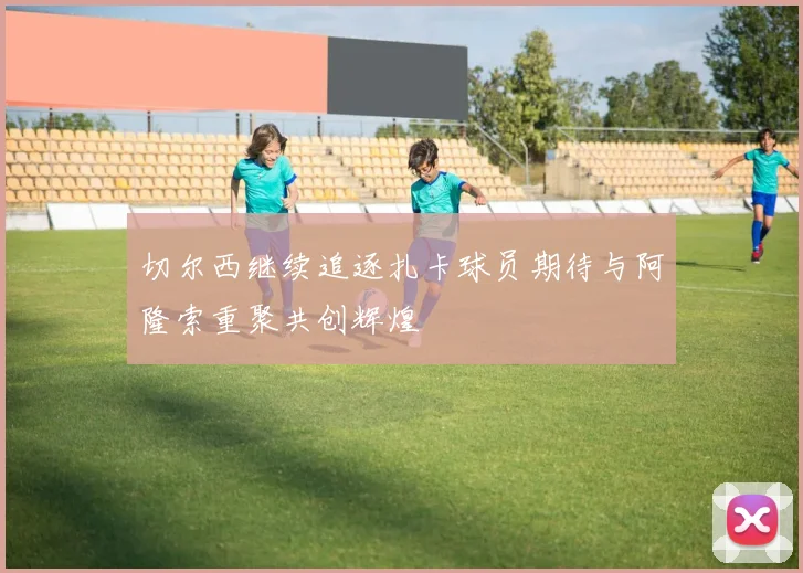 切尔西继续追逐扎卡球员期待与阿隆索重聚共创辉煌