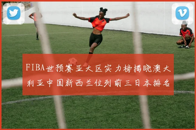 FIBA世预赛亚大区实力榜揭晓澳大利亚中国新西兰位列前三日本排名第六