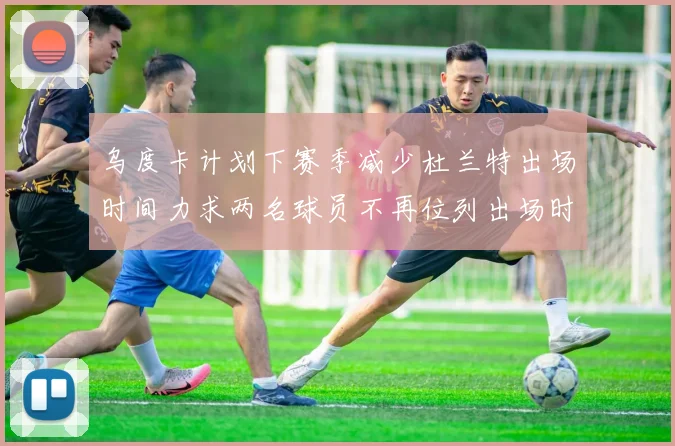 乌度卡计划下赛季减少杜兰特出场时间力求两名球员不再位列出场时间前五