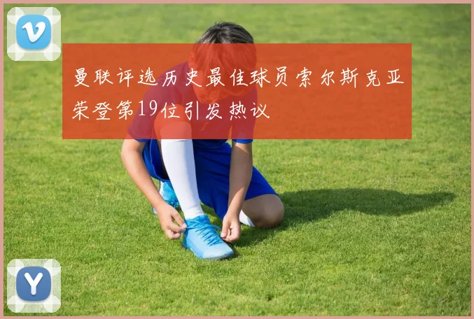 曼联评选历史最佳球员索尔斯克亚荣登第19位引发热议