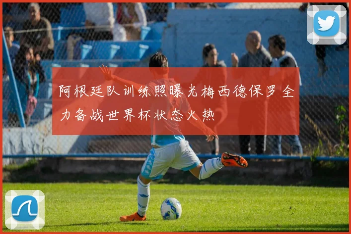 阿根廷队训练照曝光梅西德保罗全力备战世界杯状态火热