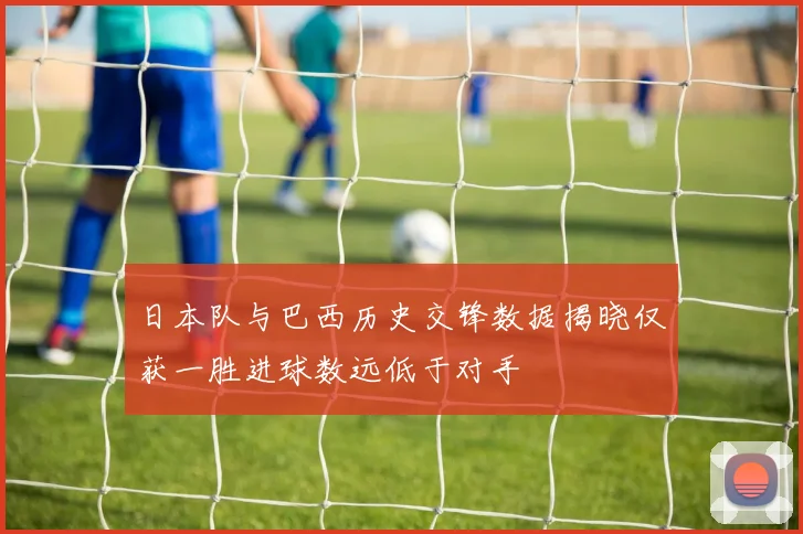 日本队与巴西历史交锋数据揭晓仅获一胜进球数远低于对手