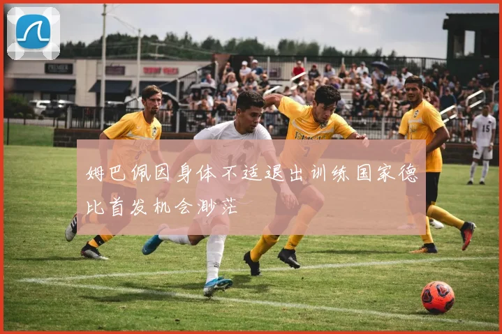 姆巴佩因身体不适退出训练国家德比首发机会渺茫