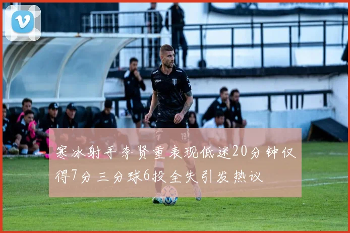 寒冰射手李贤重表现低迷20分钟仅得7分三分球6投全失引发热议