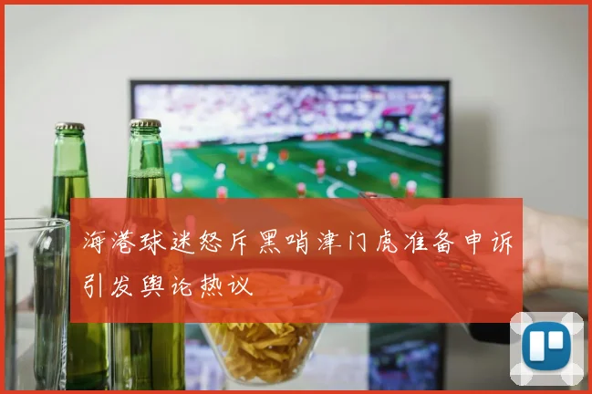 海港球迷怒斥黑哨津门虎准备申诉引发舆论热议