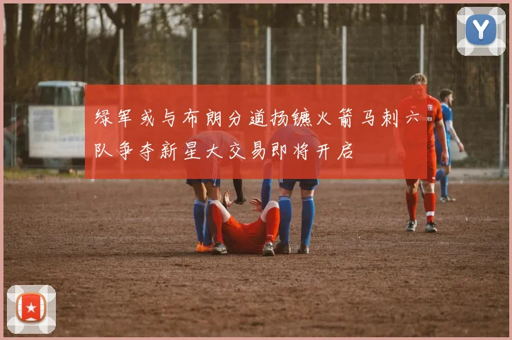 绿军或与布朗分道扬镳火箭马刺六队争夺新星大交易即将开启