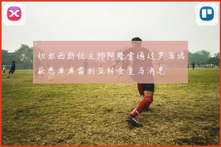切尔西新任主帅阿隆索通过罗马诺获悉库库雷利亚转会皇马消息