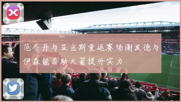 范乔丹与亚当斯重返赛场谢泼德与伊森能否助火箭提升实力
