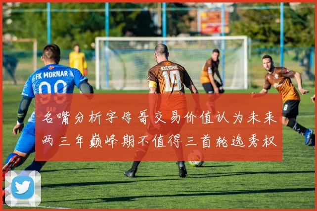 名嘴分析字母哥交易价值认为未来两三年巅峰期不值得三首轮选秀权