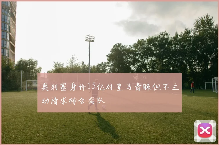 奥利塞身价15亿对皇马青睐但不主动请求转会离队