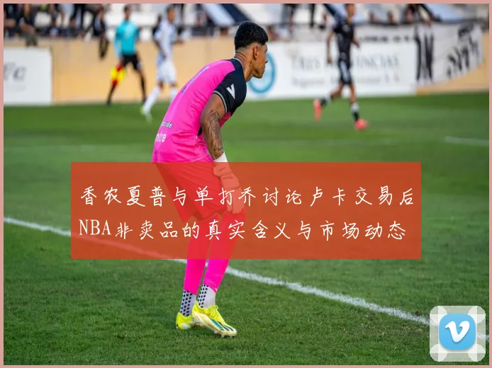 香农夏普与单打乔讨论卢卡交易后NBA非卖品的真实含义与市场动态