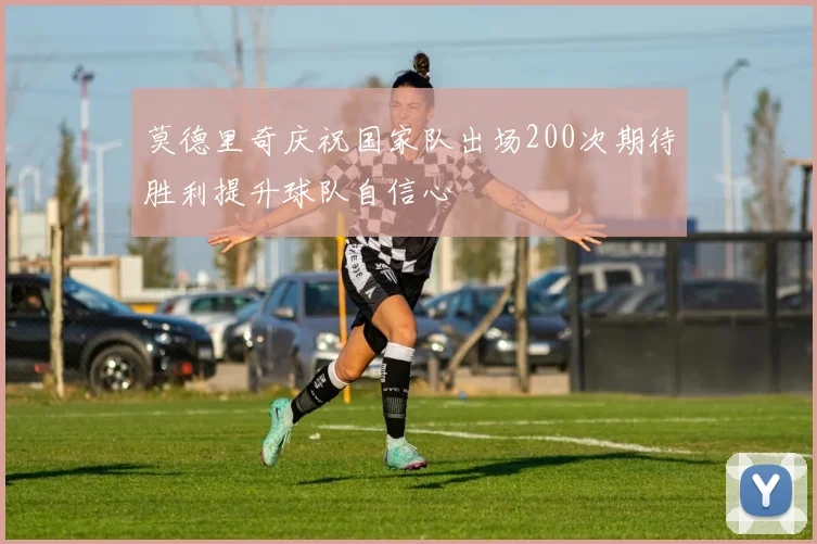 莫德里奇庆祝国家队出场200次期待胜利提升球队自信心