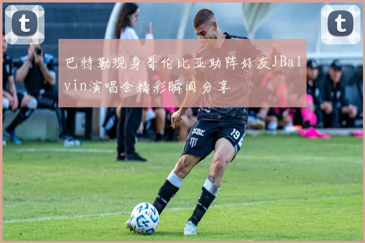 巴特勒现身哥伦比亚助阵好友JBalvin演唱会精彩瞬间分享