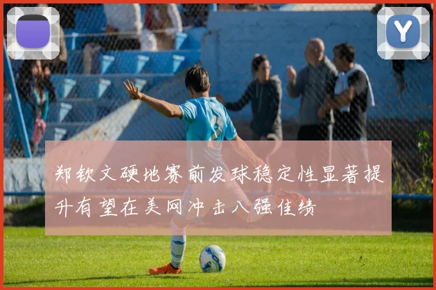 郑钦文硬地赛前发球稳定性显著提升有望在美网冲击八强佳绩
